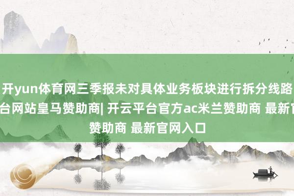 开yun体育网三季报未对具体业务板块进行拆分线路-开云平台网站皇马赞助商| 开云平台官方ac米兰赞助商 最新官网入口