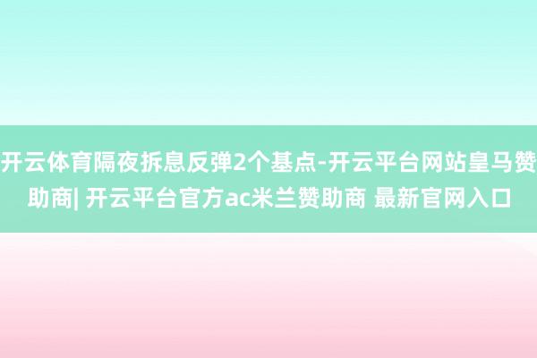 开云体育隔夜拆息反弹2个基点-开云平台网站皇马赞助商| 开云平台官方ac米兰赞助商 最新官网入口