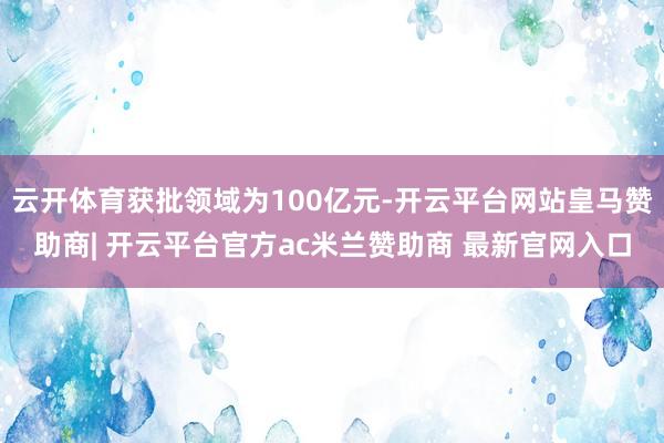 云开体育获批领域为100亿元-开云平台网站皇马赞助商| 开云平台官方ac米兰赞助商 最新官网入口