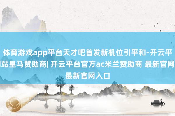 体育游戏app平台天才吧首发新机位引平和-开云平台网站皇马赞助商| 开云平台官方ac米兰赞助商 最新官网入口