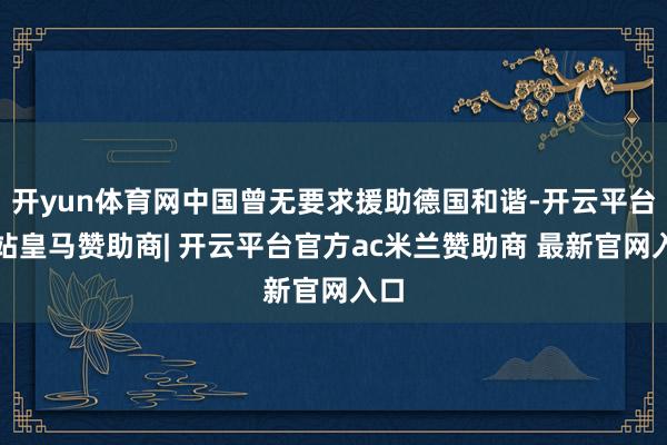 开yun体育网中国曾无要求援助德国和谐-开云平台网站皇马赞助商| 开云平台官方ac米兰赞助商 最新官网入口