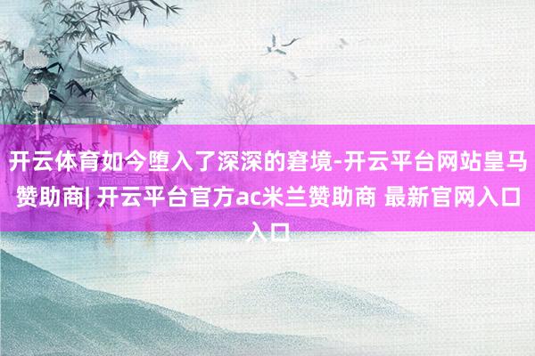 开云体育如今堕入了深深的窘境-开云平台网站皇马赞助商| 开云平台官方ac米兰赞助商 最新官网入口