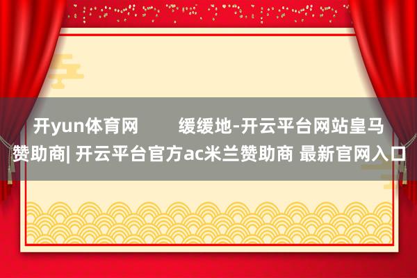 开yun体育网 缓缓地-开云平台网站皇马赞助商| 开云平台官方ac米兰赞助商 最新官网入口