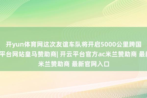 开yun体育网这次友谊车队将开启5000公里跨国行程-开云平台网站皇马赞助商| 开云平台官方ac米兰赞助商 最新官网入口