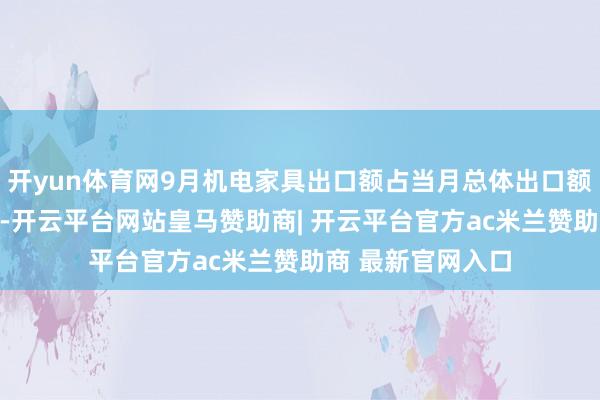 开yun体育网9月机电家具出口额占当月总体出口额的比重开首63%-开云平台网站皇马赞助商| 开云平台官方ac米兰赞助商 最新官网入口