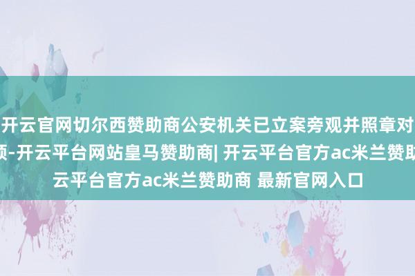 开云官网切尔西赞助商公安机关已立案旁观并照章对毛某接管强制要