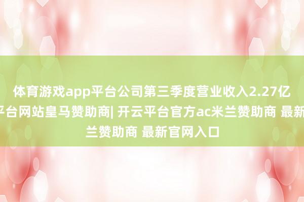 体育游戏app平台公司第三季度营业收入2.27亿元-开云平台