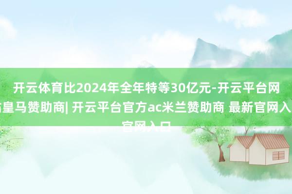 开云体育比2024年全年特等30亿元-开云平台网站皇马赞助商