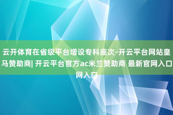 云开体育在省级平台增设专科座次-开云平台网站皇马赞助商| 开
