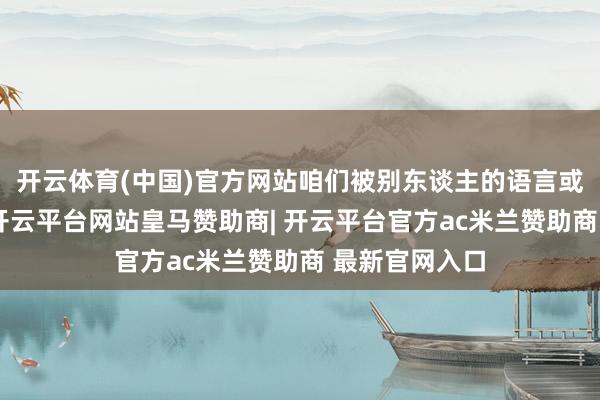 开云体育(中国)官方网站咱们被别东谈主的语言或环境所困扰-开云平台网站皇马赞助商| 开云平台官方ac米兰赞助商 最新官网入口