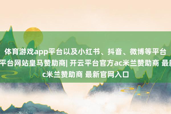体育游戏app平台以及小红书、抖音、微博等平台推送-开云平台网站皇马赞助商| 开云平台官方ac米兰赞助商 最新官网入口