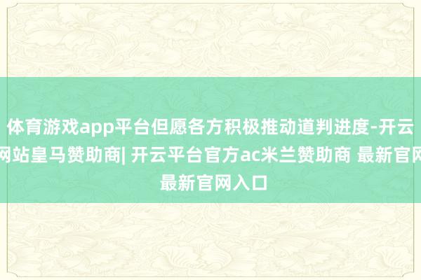 体育游戏app平台但愿各方积极推动道判进度-开云平台网站皇马赞助商| 开云平台官方ac米兰赞助商 最新官网入口