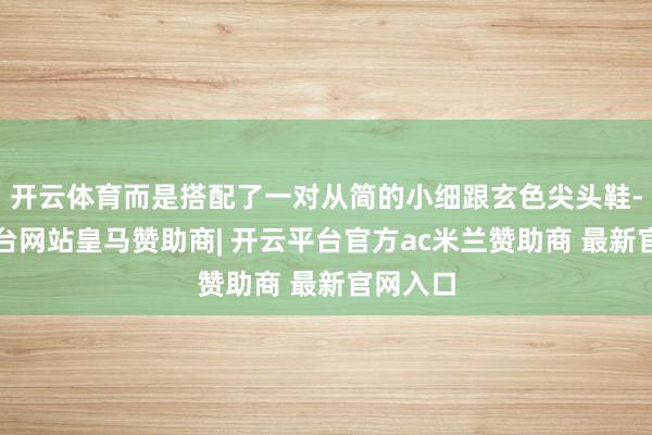 开云体育而是搭配了一对从简的小细跟玄色尖头鞋-开云平台网站皇马赞助商| 开云平台官方ac米兰赞助商 最新官网入口