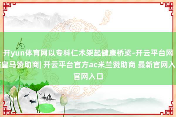 开yun体育网以专科仁术架起健康桥梁-开云平台网站皇马赞助商| 开云平台官方ac米兰赞助商 最新官网入口