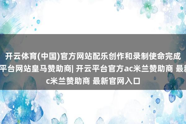 开云体育(中国)官方网站配乐创作和录制使命完成以后-开云平台