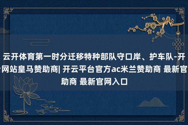云开体育第一时分迁移特种部队守口岸、护车队-开云平台网站皇马