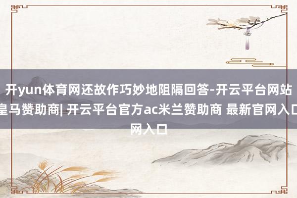 开yun体育网还故作巧妙地阻隔回答-开云平台网站皇马赞助商| 开云平台官方ac米兰赞助商 最新官网入口