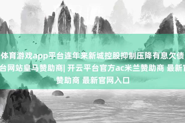 体育游戏app平台连年来新城控股抑制压降有息欠债-开云平台网站皇马赞助商| 开云平台官方ac米兰赞助商 最新官网入口