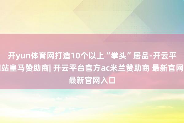 开yun体育网打造10个以上“拳头”居品-开云平台网站皇马赞助商| 开云平台官方ac米兰赞助商 最新官网入口