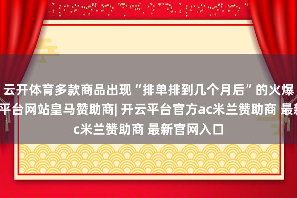 云开体育多款商品出现“排单排到几个月后”的火爆酣畅-开云平台