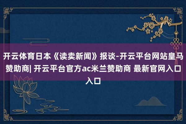 开云体育日本《读卖新闻》报谈-开云平台网站皇马赞助商| 开云