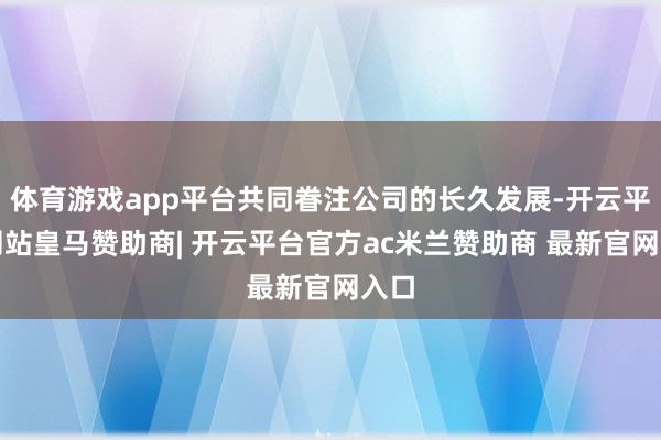 体育游戏app平台共同眷注公司的长久发展-开云平台网站皇马赞助商| 开云平台官方ac米兰赞助商 最新官网入口