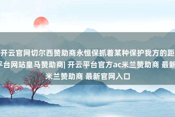 开云官网切尔西赞助商永恒保抓着某种保护我方的距离-开云平台网站皇马赞助商| 开云平台官方ac米兰赞助商 最新官网入口