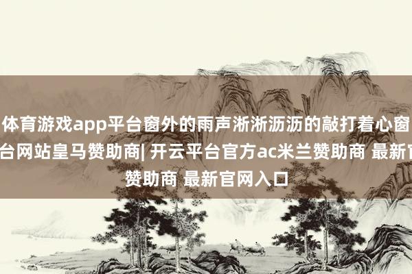 体育游戏app平台窗外的雨声淅淅沥沥的敲打着心窗-开云平台网站皇马赞助商| 开云平台官方ac米兰赞助商 最新官网入口