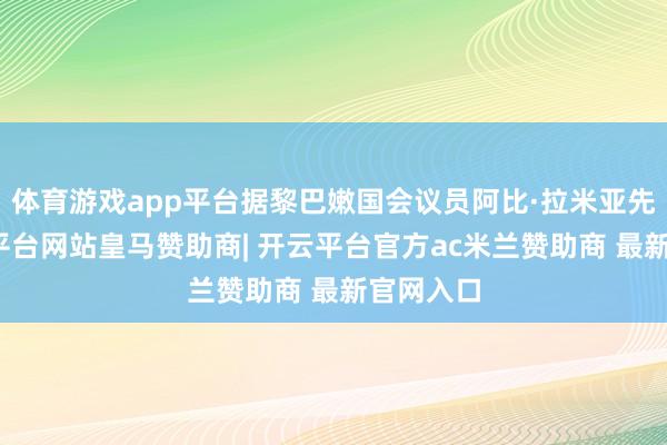 体育游戏app平台据黎巴嫩国会议员阿比·拉米亚先容-开云平台网站皇马赞助商| 开云平台官方ac米兰赞助商 最新官网入口