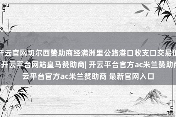 开云官网切尔西赞助商经满洲里公路港口收支口交易值为1020.2亿元-开云平台网站皇马赞助商| 开云平台官方ac米兰赞助商 最新官网入口