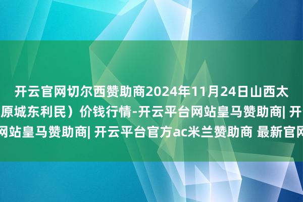 开云官网切尔西赞助商2024年11月24日山西太原丈子头农居品物流园（原城东利民）价钱行情-开云平台网站皇马赞助商| 开云平台官方ac米兰赞助商 最新官网入口