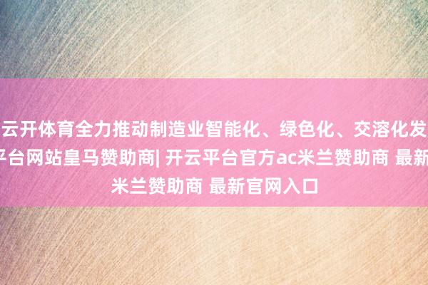云开体育全力推动制造业智能化、绿色化、交溶化发展-开云平台网站皇马赞助商| 开云平台官方ac米兰赞助商 最新官网入口