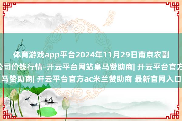 体育游戏app平台2024年11月29日南京农副居品物发配送中心有限公司价钱行情-开云平台网站皇马赞助商| 开云平台官方ac米兰赞助商 最新官网入口