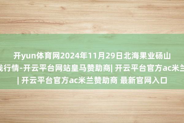 开yun体育网2024年11月29日北海果业砀山惠丰阛阓有限公司价钱行情-开云平台网站皇马赞助商| 开云平台官方ac米兰赞助商 最新官网入口