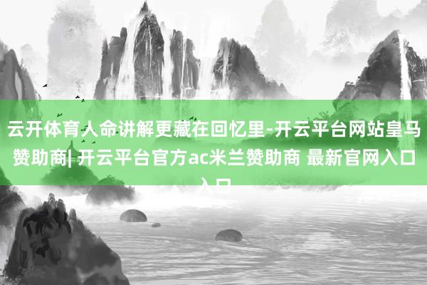 云开体育人命讲解更藏在回忆里-开云平台网站皇马赞助商| 开云