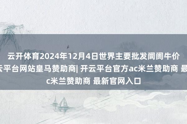 云开体育2024年12月4日世界主要批发阛阓牛价钱行情-开云