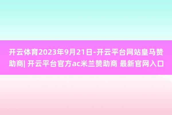 开云体育　　2023年9月21日-开云平台网站皇马赞助商| 开云平台官方ac米兰赞助商 最新官网入口