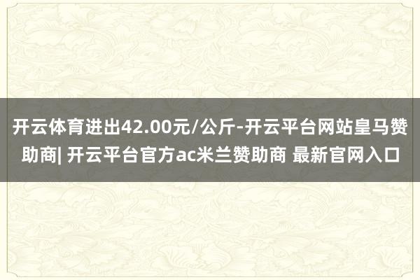 开云体育进出42.00元/公斤-开云平台网站皇马赞助商| 开