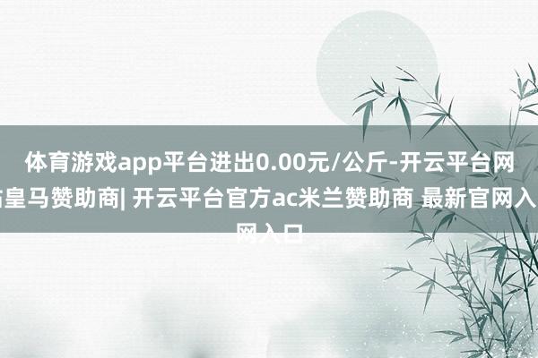 体育游戏app平台进出0.00元/公斤-开云平台网站皇马赞助