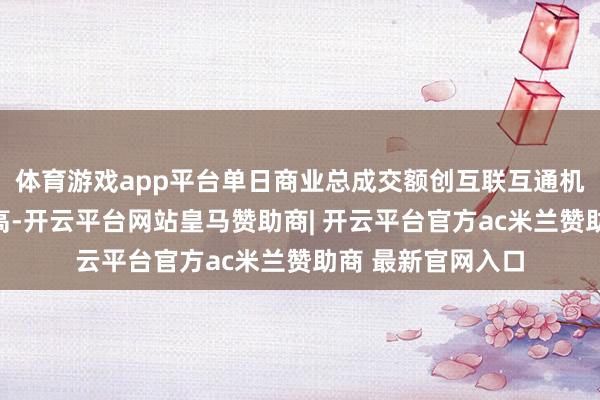 体育游戏app平台单日商业总成交额创互联互通机制盛开以来第三