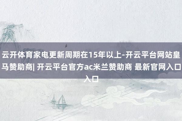 云开体育家电更新周期在15年以上-开云平台网站皇马赞助商| 开云平台官方ac米兰赞助商 最新官网入口