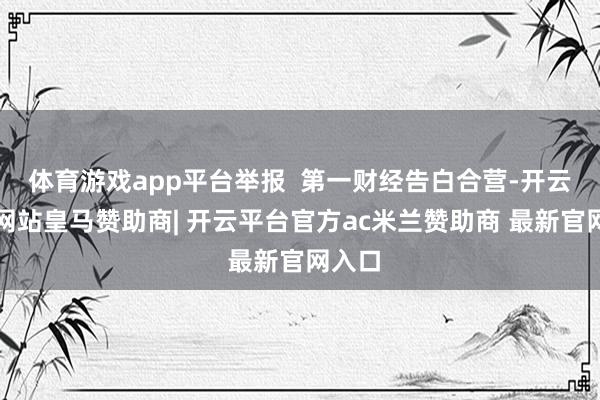 体育游戏app平台举报  第一财经告白合营-开云平台网站皇马赞助商| 开云平台官方ac米兰赞助商 最新官网入口