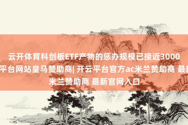 云开体育科创板ETF产物的惩办规模已接近3000亿元-开云平台网站皇马赞助商| 开云平台官方ac米兰赞助商 最新官网入口