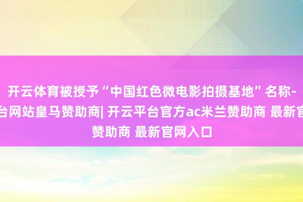 开云体育被授予“中国红色微电影拍摄基地”名称-开云平台网站皇