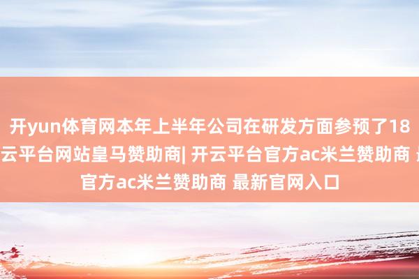 开yun体育网本年上半年公司在研发方面参预了187.98万元-开云平台网站皇马赞助商| 开云平台官方ac米兰赞助商 最新官网入口