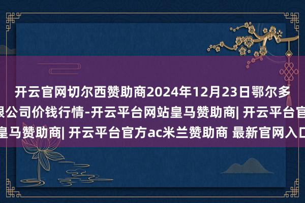 开云官网切尔西赞助商2024年12月23日鄂尔多斯市万家惠农贸市集有限公司价钱行情-开云平台网站皇马赞助商| 开云平台官方ac米兰赞助商 最新官网入口