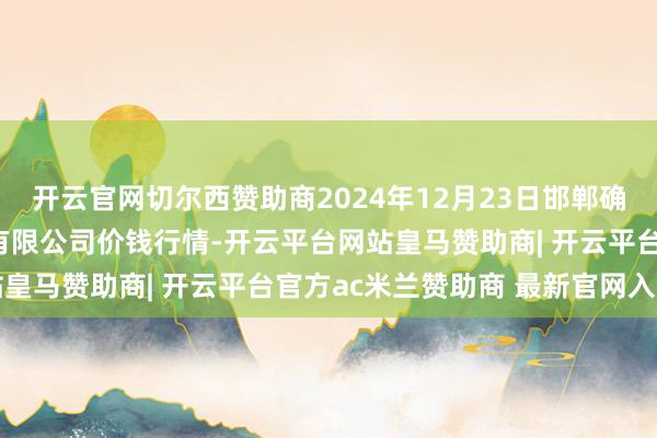 开云官网切尔西赞助商2024年12月23日邯郸确立区滏东当代农业处罚有限公司价钱行情-开云平台网站皇马赞助商| 开云平台官方ac米兰赞助商 最新官网入口