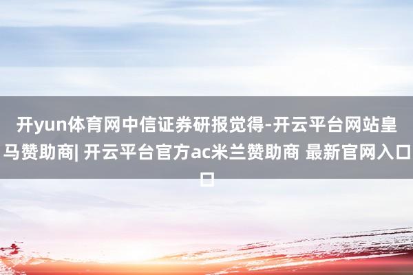 开yun体育网　　中信证券研报觉得-开云平台网站皇马赞助商| 开云平台官方ac米兰赞助商 最新官网入口