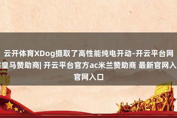 云开体育XDog摄取了高性能纯电开动-开云平台网站皇马赞助商| 开云平台官方ac米兰赞助商 最新官网入口