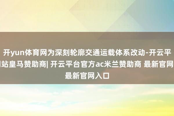 开yun体育网为深刻轮廓交通运载体系改动-开云平台网站皇马赞助商| 开云平台官方ac米兰赞助商 最新官网入口